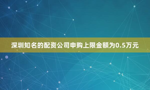 深圳知名的配资公司申购上限金额为0.5万元