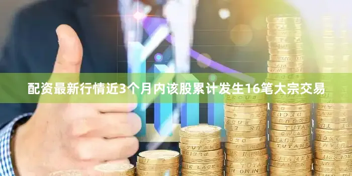 配资最新行情近3个月内该股累计发生16笔大宗交易