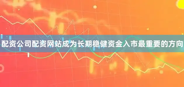 配资公司配资网站成为长期稳健资金入市最重要的方向