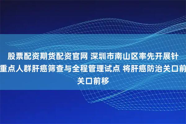 股票配资期货配资官网 深圳市南山区率先开展针对重点人群肝癌筛查与全程管理试点 将肝癌防治关口前移