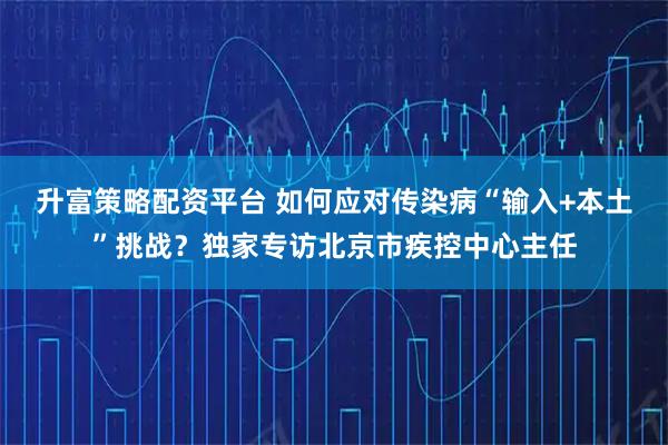 升富策略配资平台 如何应对传染病“输入+本土”挑战？独家专访北京市疾控中心主任