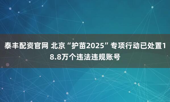 泰丰配资官网 北京“护苗2025”专项行动已处置18.8万个违法违规账号