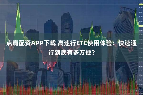 点赢配资APP下载 高速行ETC使用体验：快速通行到底有多方便？