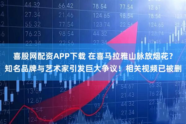 喜股网配资APP下载 在喜马拉雅山脉放烟花？知名品牌与艺术家引发巨大争议！相关视频已被删