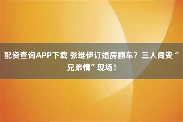 配资查询APP下载 张维伊订婚房翻车？三人间变“兄弟情”现场！