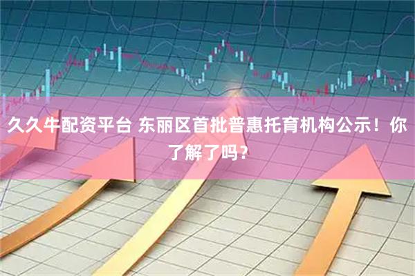 久久牛配资平台 东丽区首批普惠托育机构公示！你了解了吗？