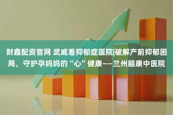 财鑫配资官网 武威看抑郁症医院|破解产前抑郁困局，守护孕妈妈的“心”健康——兰州脑康中医院