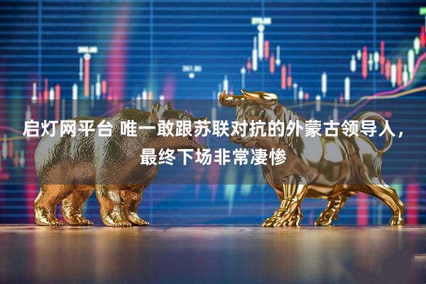 启灯网平台 唯一敢跟苏联对抗的外蒙古领导人，最终下场非常凄惨