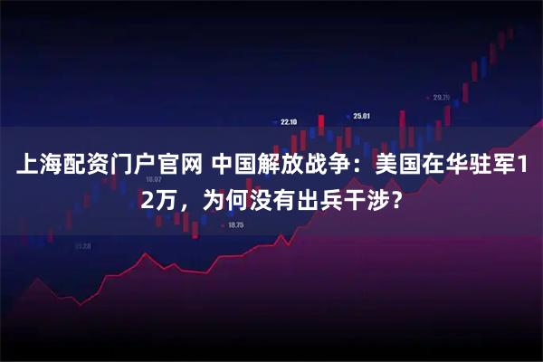 上海配资门户官网 中国解放战争：美国在华驻军12万，为何没有出兵干涉？