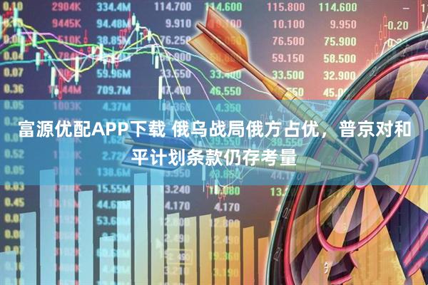 富源优配APP下载 俄乌战局俄方占优，普京对和平计划条款仍存考量