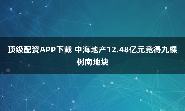 顶级配资APP下载 中海地产12.48亿元竞得九棵树南地块
