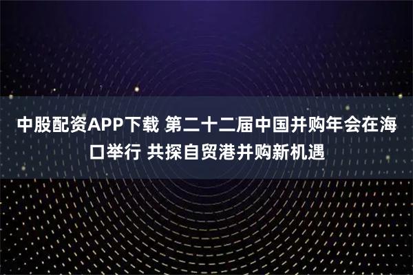 中股配资APP下载 第二十二届中国并购年会在海口举行 共探自贸港并购新机遇