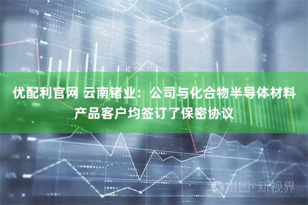 优配利官网 云南锗业：公司与化合物半导体材料产品客户均签订了保密协议