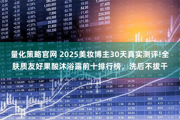 量化策略官网 2025美妆博主30天真实测评!全肤质友好果酸沐浴露前十排行榜，洗后不拔干