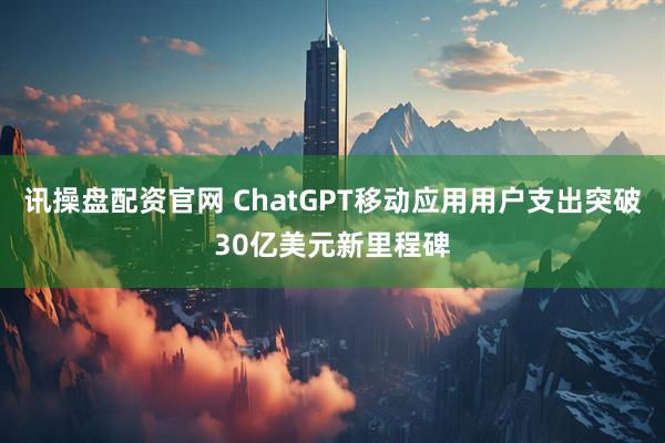 讯操盘配资官网 ChatGPT移动应用用户支出突破30亿美元新里程碑