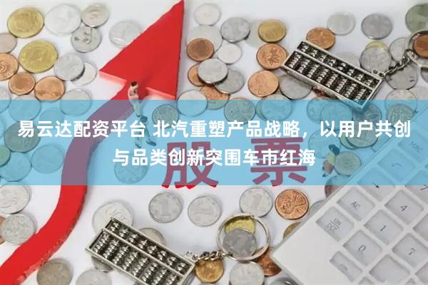 易云达配资平台 北汽重塑产品战略，以用户共创与品类创新突围车市红海