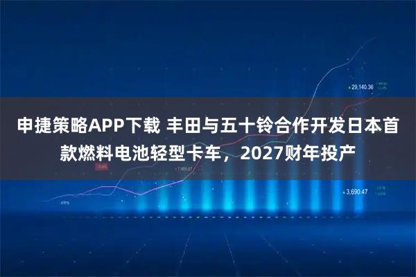 申捷策略APP下载 丰田与五十铃合作开发日本首款燃料电池轻型卡车，2027财年投产