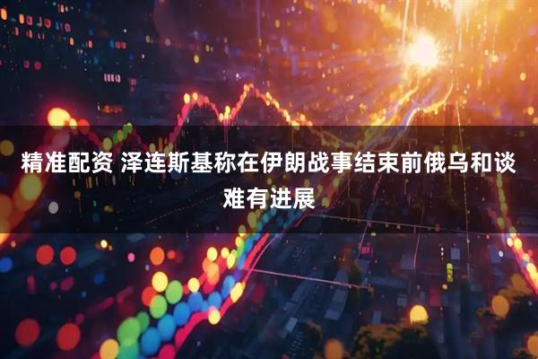 精准配资 泽连斯基称在伊朗战事结束前俄乌和谈难有进展