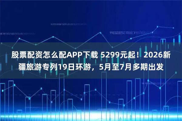 股票配资怎么配APP下载 5299元起！2026新疆旅游专列19日环游，5月至7月多期出发