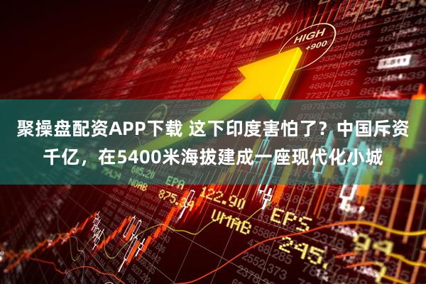 聚操盘配资APP下载 这下印度害怕了？中国斥资千亿，在5400米海拔建成一座现代化小城