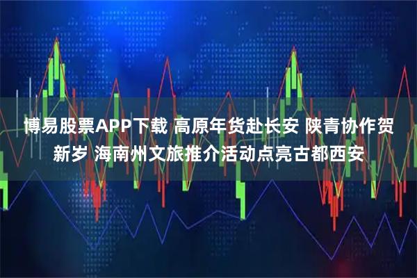 博易股票APP下载 高原年货赴长安 陕青协作贺新岁 海南州文旅推介活动点亮古都西安