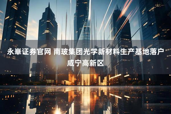 永崋证券官网 南玻集团光学新材料生产基地落户咸宁高新区
