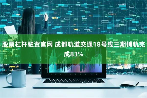 股票杠杆融资官网 成都轨道交通18号线三期铺轨完成83%