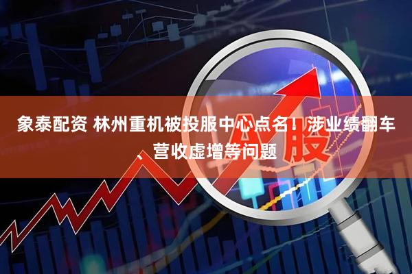 象泰配资 林州重机被投服中心点名!涉业绩翻车、营收虚增等问题