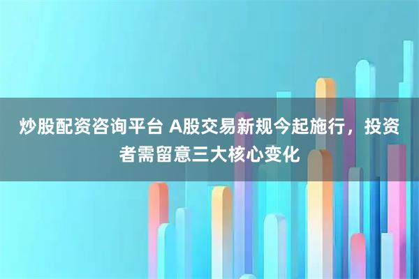 炒股配资咨询平台 A股交易新规今起施行，投资者需留意三大核心变化