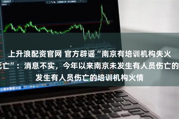 上升浪配资官网 官方辟谣“南京有培训机构失火、造成39人死亡”：消息不实，今年以来南京未发生有人员伤亡的培训机构火情