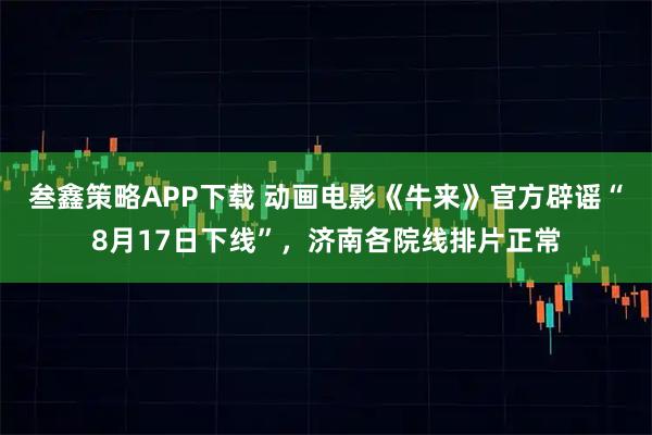 叁鑫策略APP下载 动画电影《牛来》官方辟谣“8月17日下线”，济南各院线排片正常